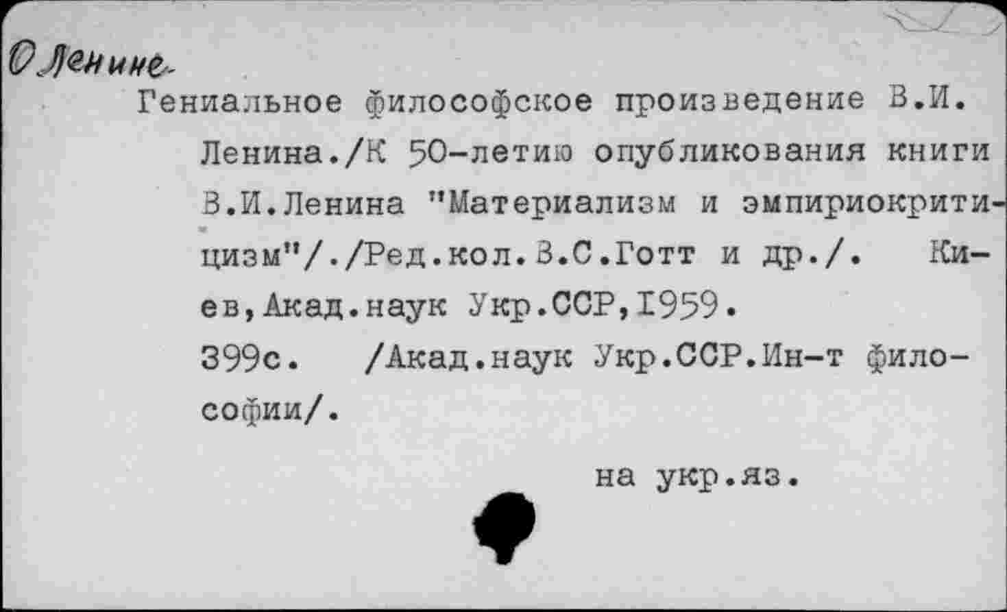 ﻿О Ленину
Гениальное философское произведение В.И. Ленина./К 50-летию опубликования книги В.И.Ленина "Материализм и эмпириокрити цизм"/./Ред.кол.В.С.Готт и др./. Киев, Акад, наук Укр.ССР,1959.
399с.	/Акад.наук Укр.ССР.Ин-т фило-
софии/.
на укр.яз.